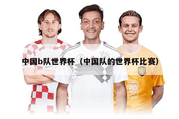 中国b队世界杯（中国队的世界杯比赛）