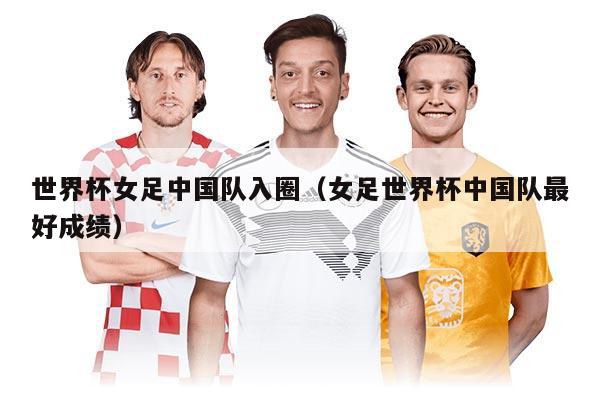 世界杯女足中国队入圈（女足世界杯中国队最好成绩）