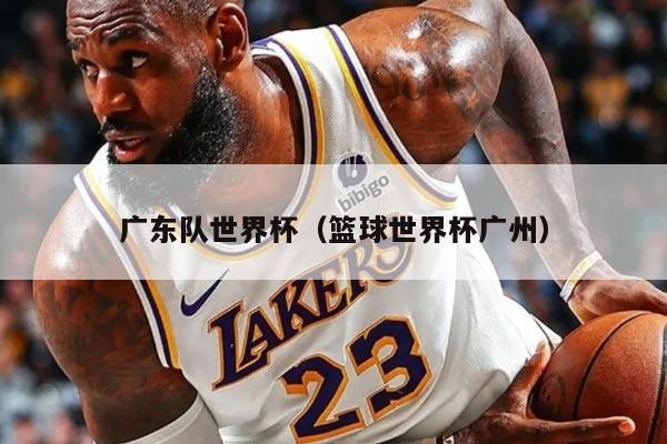 广东队世界杯（篮球世界杯广州）