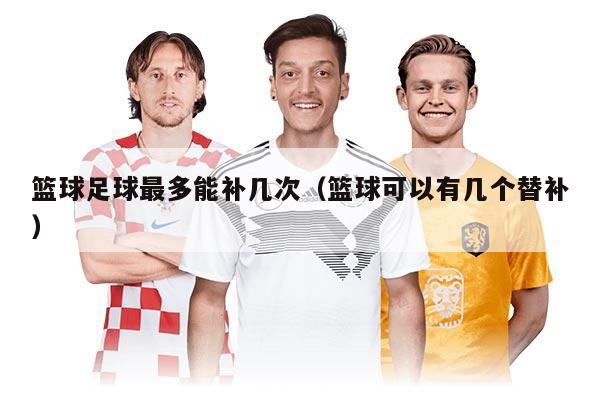 篮球足球最多能补几次（篮球可以有几个替补）