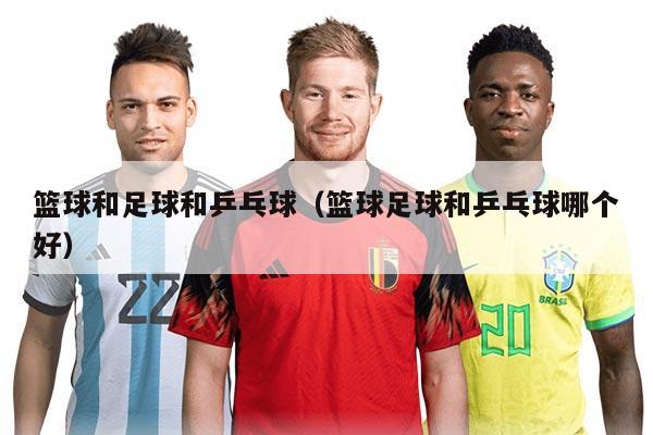 篮球和足球和乒乓球(篮球足球和乒乓球哪个好)