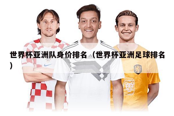 世界杯亚洲队身价排名（世界杯亚洲足球排名）