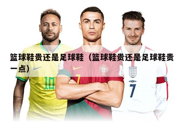 篮球鞋贵还是足球鞋（篮球鞋贵还是足球鞋贵一点）