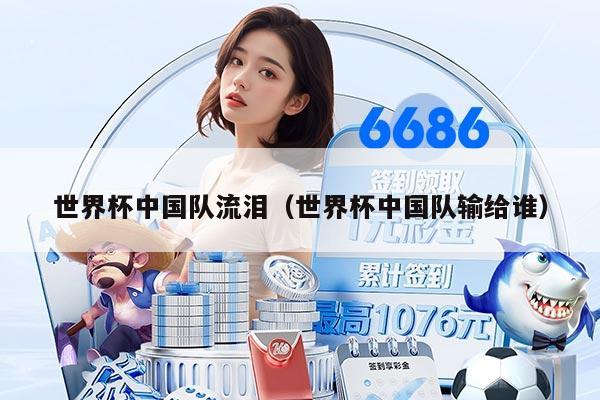 世界杯中国队流泪（世界杯中国队输给谁）