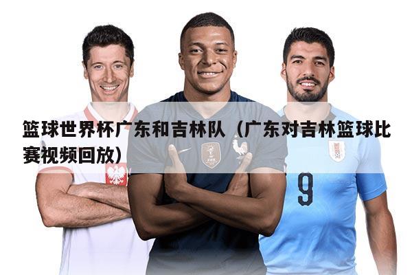 篮球世界杯广东和吉林队（广东对吉林篮球比赛视频回放）
