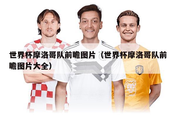 世界杯摩洛哥队前瞻图片（世界杯摩洛哥队前瞻图片大全）