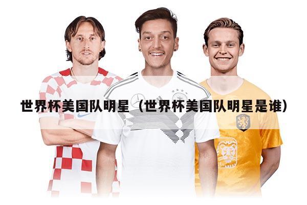 世界杯美国队明星（世界杯美国队明星是谁）