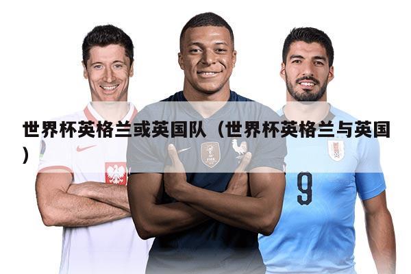 世界杯英格兰或英国队（世界杯英格兰与英国）