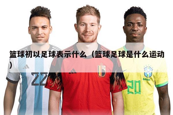 篮球初以足球表示什么(篮球足球是什么运动)