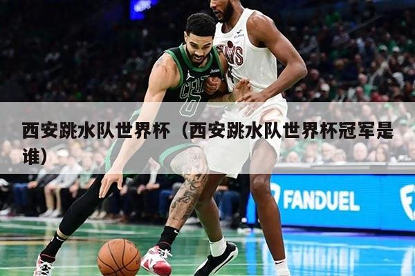 西安跳水队世界杯（西安跳水队世界杯冠军是谁）