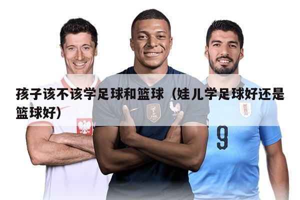 孩子该不该学足球和篮球（娃儿学足球好还是篮球好）