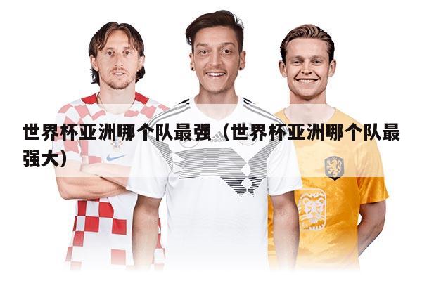 世界杯亚洲哪个队最强（世界杯亚洲哪个队最强大）