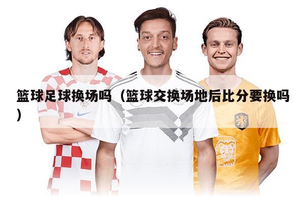 篮球足球换场吗（篮球交换场地后比分要换吗）